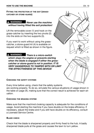 Page 63EN 19 HOW TO USE THE MACHINE
FITTING THE PROTECTION AT THE EXIT(GRASS-
CATCHER OR STONE-GUARD)
Never use the machine
without having fitted the exit protection!
Lift the removable cover (1) and hook on the
grass-catcher by inserting the two pivots (2)
into the slots on the two supports (3).
If you want to work without using the grass-
catcher, a stone-guard kit (4) is available on
request which is fitted as shown in the figure.
There is a micro-switch
which stops the engine or prevents starting
when the...