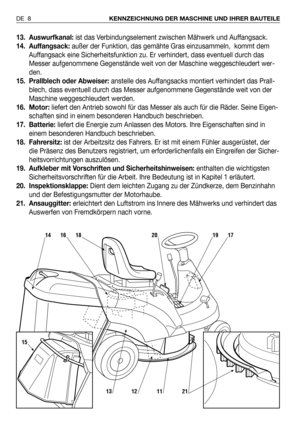 Page 9513. Auswurfkanal: ist das Verbindungselement zwischen Mähwerk und Auffangsack. 
14. Auffangsack:außer der Funktion, das gemähte Gras einzusammeln,  kommt dem
Auffangsack eine Sicherheitsfunktion zu. Er verhindert, dass eventuell durch das
Messer aufgenommene Gegenstände weit von der Maschine weggeschleudert wer-
den.
15. Prallblech oder Abweiser:anstelle des Auffangsacks montiert verhindert das Prall-
blech, dass eventuell durch das Messer aufgenommene Gegenstände weit von der
Maschine weggeschleudert...