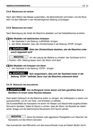 Page 102DE 23 GEBRAUCHSANWEISUNG
5.4.8 BEENDIGUNG DES MÄHENS
Nach dem Mähen das Messer ausschalten, die Motordrehzahl vermindern und die Rück-
fahrt mit dem Mähwerk in der höchstmöglichen Stellung zurücklegen.
5.4.9 B
EENDIGUNG DER ARBEIT
Nach Beendigung der Arbeit die Maschine abstellen und die Feststellbremse anziehen.
Bei Modellen mit elektrischem Anlassen:
1. den Gashebel in die Stellung «LANGSAM» bringen;
2. den Motor abstellen; dazu den Zündschlüssel in die Stellung «STOP» bringen.
Stets den Zündschlüssel...