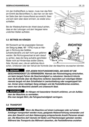 Page 104Um den Kraftstofftank zu leeren, muss man das Rohr
am Eintritt des Benzinfilters (1), das man von der rech-
ten Seite über dem Auswurfkanal aus erreicht, lösen
und sich dann aber daran erinnern, es wieder anzu-
schließen.
Bei der Wiederaufnahme der Arbeit darauf achten,
dass an den Leitungen und dem Vergaser keine
undichten Stellen auftreten.
5.5 BETRIEB AN HÄNGEN
Mit Rücksicht auf die angezeigten Grenzen
der Steigung (max. 10° - 17%) muss an Hän-
gen in Richtung des Gefälles
aufwärts/abwärts und darf...