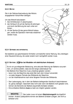 Page 108DE 29 WARTUNG
6.2.3 MOTOR
Die in der Gebrauchsanweisung des Motors
angegebenen Vorschriften befolgen.
Um das Motoröl abzulassen:
1. Den Einfüllstutzen (1) abschrauben; 
2. den Schlauch (2) auf der Spritze (3) anbringen
und durch die Bohrung bis nach unten ein-
führen;
3. mit der Spritze (3) das ganze Motoröl absau-
gen, wobei die Operation mehrmals wiederholt
werden muss.
6.2.4 G
ETRIEBE UND DIFFERENTIAL
Sie bestehen aus geschlossenen Einheiten und bedürfen keiner Wartung. Sie unterliegen
einer...