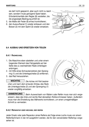 Page 112DE 33 WARTUNG
sie darf nicht gespannt, aber auch nicht zu lasch
sein, sondern muss genügend Spiel haben.
Erforderlichenfalls den Regler (8) verstellen, bis
die angezeigte Bedingung erfüllt ist;
5. die Maße der Feder (6) erneut kontrollieren;
6. den Auswurfkanal (1) wieder einbauen und den
Bolzen (2) mit dem Splint (3) wieder einsetzen.
6.4 AUSBAU UND ERSETZEN VON TEILEN
6.4.1 R
ADWECHSEL
1. Die Maschine eben abstellen und unter einem
tragenden Element des Fahrgestells auf der
Seite des zu wechselnden...