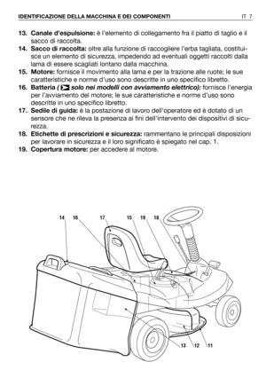 Page 12513. Canale d’espulsione:è l’elemento di collegamento fra il piatto di taglio e il
sacco di raccolta. 
14. Sacco di raccolta:oltre alla funzione di raccogliere l’erba tagliata, costitui-
sce un elemento di sicurezza, impedendo ad eventuali oggetti raccolti dalla
lama di essere scagliati lontano dalla macchina.
15. Motore:fornisce il movimento alla lama e per la trazione alle ruote; le sue
caratteristiche e norme d’uso sono descritte in uno specifico libretto.
16. Batteria (  solo nei modelli con...