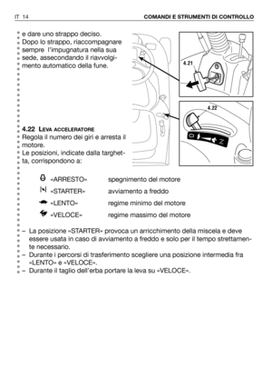 Page 132e dare uno strappo deciso. 
Dopo lo strappo, riaccompagnare
sempre  l’impugnatura nella sua
sede, assecondando il riavvolgi-
mento automatico della fune.
4.22 L
EVA ACCELERATORE
Regola il numero dei giri e arresta il
motore. 
Le posizioni, indicate dalla targhet-
ta, corrispondono a:
«ARRESTO» spegnimento del motore 
«STARTER» avviamento a freddo
«LENTO» regime minimo del motore
«VELOCE»  regime massimo del motore
– La posizione «STARTER» provoca un arricchimento della miscela e deve
essere usata in caso...