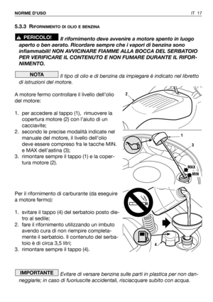 Page 135IT 17 NORME D’USO
5.3.3 RIFORNIMENTO DI OLIO E BENZINA
Il rifornimento deve avvenire a motore spento in luogo
aperto o ben aerato. Ricordare sempre che i vapori di benzina sono
infiammabili! NON AVVICINARE FIAMME ALLA BOCCA DEL SERBATOIO
PER VERIFICARE IL CONTENUTO E NON FUMARE DURANTE IL RIFOR-
NIMENTO.
Il tipo di olio e di benzina da impiegare è indicato nel libretto
di istruzioni del motore.
A motore fermo controllare il livello dell’olio
del motore:
1. per accedere al tappo (1),  rimuovere la...