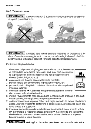 Page 139IT 21 NORME D’USO
5.4.5 TAGLIO DELL’ERBA
La macchina non è adatta ad impieghi gravosi e ad asporta-
re ingenti quantità di erba.
L’innesto della lama è ottenuto mediante un dispositivo a fri-
zione. Per evitare danneggiamento o usura prematura degli elementi di attrito,
occorre che le indicazioni seguenti vengano seguite scrupolosamente.
Per iniziare il taglio dell’erba:
1. rimuovere dal prato tutti gli oggetti estranei che potrebbero esse-
re colpiti dalla lama (sassi, rami, ossi, fili di fero, ecc) e...