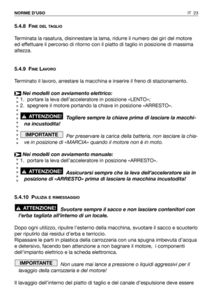 Page 141IT 23 NORME D’USO
5.4.8 FINE DEL TAGLIO
Terminata la rasatura, disinnestare la lama, ridurre il numero dei giri del motore
ed effettuare il percorso di ritorno con il piatto di taglio in posizione di massima
altezza.
5.4.9 F
INELAVORO
Terminato il lavoro, arrestare la macchina e inserire il freno di stazionamento.
Nei modelli con avviamento elettrico:
1. portare la leva dell’acceleratore in posizione «LENTO»;
2. spegnere il motore portando la chiave in posizione «ARRESTO».
Togliere sempre la chiave prima...