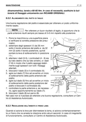 Page 149IT 31 MANUTENZIONE
dinamometrica, tarata a 60-65 Nm. In caso di necessità, sostituire la bul-
loneria di fissaggio unicamente con RICAMBI ORIGINALI.
6.3.2 A
LLINEAMENTO DEL PIATTO DI TAGLIO
Una buona regolazione del piatto è essenziale per ottenere un prato uniforme-
mente rasato. 
Per ottenere un buon risultato di taglio, è opportuno che la
parte anteriore risulti sempre più bassa di 5-6 mm rispetto alla posteriore.
1. Porre la macchina su una superficie piana
e verificare la corretta pressione dei...