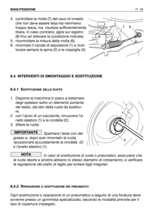 Page 151IT 33 MANUTENZIONE
4. controllare la molla (7) del cavo di innesto
che non deve essere tesa ma nemmeno
troppo lasca, ma  risultare sufficientemente
libera. In caso contrario, agire sul registro
(8) fino ad ottenere la condizione indicata;
5. ricontrollare la misura della molla (6);
6. rimontare il canale di espulsione (1) e ricol-
locare sempre la spina (2) e la coppiglia (3).
6.4 INTERVENTI DI SMONTAGGIO E SOSTITUZIONE
6.4.1 S
OSTITUZIONE DELLE RUOTE
1. Disporre la macchina in piano e sistemare
degli...