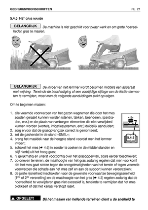 Page 178NL 21 GEBRUIKSVOORSCHRIFTEN
5.4.5 HET GRAS MAAIEN
De machine is niet geschikt voor zwaar werk en om grote hoeveel-
heden gras te maaien.
De invoer van het lemmer wordt bekomen middels een apparaat
met wrijving.  Teneinde de beschadiging of een voortijdige slijtage van de frictie-elemen-
ten te vermijden, moet men de volgende aanduidingen strikt opvolgen. 
Om te beginnen maaien:
1. alle vreemde voorwerpen van het gazon wegnemen die door het mes
zouden geraakt kunnen worden (stenen, takken, beenderen,...