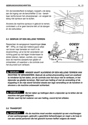 Page 182NL 25 GEBRUIKSVOORSCHRIFTEN
Om de brandstoftank te ledigen, koppelt u de slang
aan de ingang van de benzinefilter (1) los - bereik-
baar rechts boven het uitwerpkanaal – en vergeet de
slang niet opnieuw aan te sluiten.
Alvorens de machine opnieuw in gebruik te nemen,
controleert u of er geen benzine lekt uit de slangen
en de carburateur.
5.5 GEBRUIK OP EEN HELLEND TERREIN
Respecteer de aangegeven beperkingen (max
10° - 17%), en maai een hellend gazon altijd
van boven naar beneden en nooit in de...