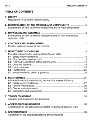 Page 42TABLE OF CONTENTS
1. SAFETY.......................................................................................................... 3
Regulations for using the machine safely
2.  IDENTIFICATION OF THE MACHINE AND COMPONENTS....................... 6
Explanations on how to identify the machine and its main components
3. UNPACKING AND ASSEMBLY...................................................................... 8
Explanations on how to remove the packing and on how to assemble
separated parts
4. CONTROLS...