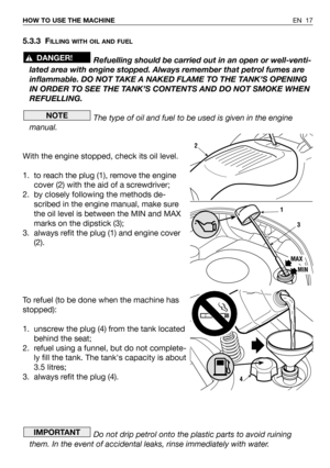 Page 57EN 17 HOW TO USE THE MACHINE
5.3.3 FILLING WITH OIL AND FUEL
Refuelling should be carried out in an open or well-venti-
lated area with engine stopped. Always remember that petrol fumes are
inflammable. DO NOT TAKE A NAKED FLAME TO THE TANK’S OPENING
IN ORDER TO SEE THE TANK’S CONTENTS AND DO NOT SMOKE WHEN
REFUELLING.
The type of oil and fuel to be used is given in the engine
manual.
With the engine stopped, check its oil level.
1. to reach the plug (1), remove the engine
cover (2) with the aid of a...