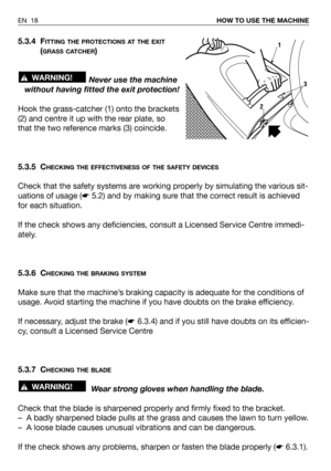 Page 585.3.4 FITTING THE PROTECTIONS AT THE EXIT
(GRASS CATCHER)
Never use the machine
without having fitted the exit protection!
Hook the grass-catcher (1) onto the brackets
(2) and centre it up with the rear plate, so
that the two reference marks (3) coincide.
5.3.5 C
HECKING THE EFFECTIVENESS OF THE SAFETY DEVICES
Check that the safety systems are working properly by simulating the various sit-
uations of usage (☛5.2) and by making sure that the correct result is achieved
for each situation.
If the check...