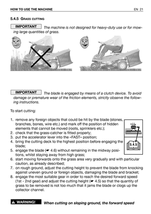 Page 61EN 21 HOW TO USE THE MACHINE
5.4.5 GRASS CUTTING
The machine is not designed for heavy-duty use or for mow-
ing large quantities of grass.
The blade is engaged by means of a clutch device. To avoid
damage or premature wear of the friction elements, strictly observe the follow-
ing instructions.
To start cutting:
1. remove any foreign objects that could be hit by the blade (stones,
branches, bones, wire etc.) and mark off the position of hidden
elements that cannot be moved (roots, sprinklers etc.);
2....