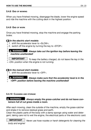 Page 63EN 23 HOW TO USE THE MACHINE
5.4.8 END OF MOWING
When you have finished mowing, disengage the blade, lower the engine speed
and ride the machine with the cutting deck in the highest position.
5.4.9 E
ND OF WORK
Once you have finished mowing, stop the machine and engage the parking
brake.
In the electric start models:
1. shift the accelerator lever to «SLOW»;
2. switch off the engine by turning the key to «STOP»:
Always take out the ignition key before leaving the
machine unattended!
To keep the battery...