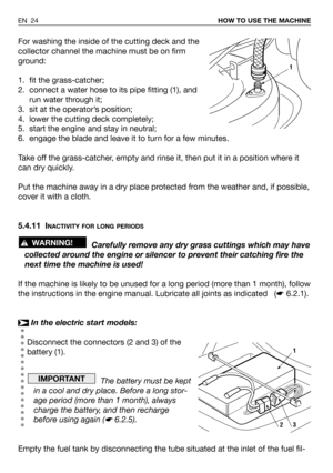 Page 64For washing the inside of the cutting deck and the
collector channel the machine must be on firm
ground:
1. fit the grass-catcher;
2. connect a water hose to its pipe fitting (1), and
run water through it;
3. sit at the operator’s position;
4. lower the cutting deck completely;
5. start the engine and stay in neutral;
6. engage the blade and leave it to turn for a few minutes.
Take off the grass-catcher, empty and rinse it, then put it in a position where it
can dry quickly.
Put the machine away in a dry...