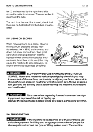 Page 65ter (1) and reached by the right-hand side
above the collector channel. Then remember to
reconnect the tube.
The next time the machine is used, check that
there are no fuel leaks from the tubes or carbu-
rettor.
5.5 USING ON SLOPES
When mowing lawns on a slope, observe
the maximum gradients already men-
tioned (max 10° - 17%) and move up and
down but never across them. Take great
care when changing direction that the
highest wheels do not hit obstacles (such
as stones, branches, roots, etc.) that may...