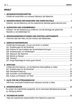 Page 81INHALT
1. SICHERHEITSVORSCHRIFTEN................................................................................. 3
Enthält die Vorschriften zum sicheren Gebrauch der Maschine
2.  KENNZEICHNUNG DER MASCHINE UND IHRER BAUTEILE................................. 6
Erläutert, wie die Maschine und ihre wesentlichen Bauteile gekennzeichnet sind
3. AUSPACKEN UND ZUSAMMENBAU.......................................................................... 8
Erläutert, wie die Verpackung zu entfernen und die Montage der...