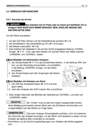 Page 98DE 19 GEBRAUCHSANWEISUNG
5.4 GEBRAUCH DER MASCHINE
5.4.1 A
NLASSEN DES MOTORS
Das Anlassen hat im Freien oder an einem gut belüfteten Ort zu
erfolgen! MAN MUSS SICH IMMER BEWUSST SEIN, DASS DIE ABGASE DES
MOTORS GIFTIG SIND!
Um den Motor anzulassen:
1. auf dem Sitz Platz nehmen und die Feststellbremse anziehen (☛4.3);
2. den Schalthebel in die Leerlaufstellung («N») (☛4.4) bringen;
3. das Messer ausschalten  (☛4.6);
4. beim Kaltstart den Gashebel in die auf dem Schild angegebene Stellung «CHOKE»
bringen...