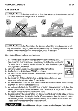 Page 100DE 21 GEBRAUCHSANWEISUNG
5.4.5 GRAS MÄHEN
Die Maschine ist nicht für schwerwiegende Anwendungen geeignet
oder dafür, beachtliche Mengen Gras zu entfernen.
Das Einschieben des Messers erfolgt über eine Kupplungsvorrich-
tung. Um eine Beschädigung oder vorzeitige Abnutzung der Reibungselemente zu ver-
hindern, sind die nachfolgenden Anweisungen genau zu befolgen.
Um mit dem Mähen des Rasens zu beginnen:
1. alle Fremdkörper, die vom Messer getroffen werden könnten (Steine,
Äste, Knochen, Eisendrähte usw.)...