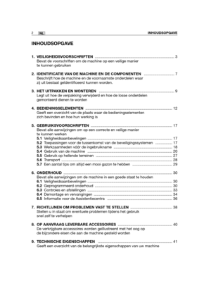 Page 171INHOUDSOPGAVE
1. VEILIGHEIDSVOORSCHRIFTEN............................................................................ 3
Bevat de voorschriften om de machine op een veilige manier
te kunnen gebruiken
2.  IDENTIFICATIE VAN DE MACHINE EN DE COMPONENTEN ............................. 7
Beschrijft hoe de machine en de voornaamste onderdelen waar
zij uit bestaat geïdentificeerd kunnen worden.
3. HET UITPAKKEN EN MONTEREN ........................................................................ 9
Legt uit hoe de...