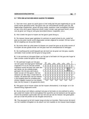 Page 19829NLGEBRUIKSVOORSCHRIFTEN
5.7 TIPS OM ALTIJD EEN MOOI GAZON TE HEBBEN
1.Voor een mooi, groen en zacht gazon is het nodig dat het gras regelmatig en op de
juiste manier gemaaid wordt. Het gazon kan van verschillende soorten gras zijn. Bij
regelmatige maaibeurten, groeit het gras sneller, waardoor meer wortelgroei ontstaat
en een mooi dicht gazon bekomen wordt; indien minder vaak gemaaid wordt, wordt
ook de groei van hoog en wild gras bevorderd (klaver, margrieten, enz.).
2.Het is beter het gras te maaien...