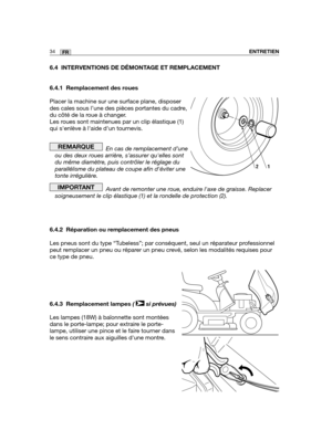 Page 3534FRENTRETIEN
6.4 INTERVENTIONS DE DÉMONTAGE ET REMPLACEMENT
6.4.1 Remplacement des roues
Placer la machine sur une surface plane, disposer
des cales sous l’une des pièces portantes du cadre,
du côté de la roue à changer.
Les roues sont maintenues par un clip élastique (1)
qui senlève à laide dun tournevis.
En cas de remplacement d’une
ou des deux roues arrière, s’assurer quelles sont
du même diamètre, puis contrôler le réglage du
parallélisme du plateau de coupe afin déviter une
tonte irrégulière.
Avant...