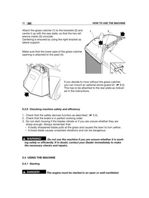 Page 6320ENHOW TO USE THE MACHINE
Attach the grass-catcher (1) to the brackets (2) and
centre it up with the rear plate, so that the two ref-
erence marks (3) coincide.
Centering is ensured by using the right bracket as
lateral support.
Make sure that the lower pipe of the grass-catcher
opening is attached to the pawl (4).
If you decide to mow without the grass-catcher,
you can mount an optional stone-guard kit  (☛8.2).
This has to be attached to the rear plate as indicat-
ed in the instructions.
5.3.5 Checking...