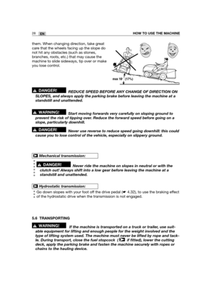 Page 7128ENHOW TO USE THE MACHINE
them. When changing direction, take great
care that the wheels facing up the slope do
not hit any obstacles (such as stones,
branches, roots, etc.) that may cause the
machine to slide sideways, tip over or make
you lose control.
REDUCE SPEED BEFORE ANY CHANGE OF DIRECTION ON
SLOPES, and always apply the parking brake before leaving the machine at a
standstill and unattended.
Start moving forwards very carefully on sloping ground to
prevent the risk of tipping over. Reduce the...