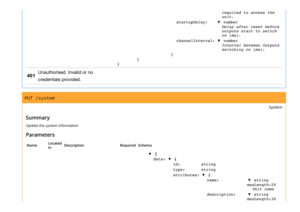 Page 2required to access the
unit.
startupDelay:▼ number
Delay after reset before
outputs start to switch
on (ms).
channelInterval:▼ number
Interval between Outputs
switching on (ms).
}
}
}
401
Unauthorised. Invalid or no
credentials provided.
PUT /system
System
Summary
Update the system information
Parameters
NameLocated
inDescriptionRequiredSchema
▼ {
data:▼ {
id:string
type:string
attributes:▼ {
name:▼ string
maxLength:20
Unit name
description:▼ string
maxLength:30 