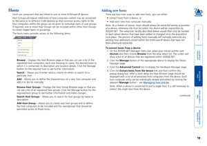 Page 19gettingstarted
welcome
rter
inormation
18
te
manager
te
connector
Adding new hosts
There are two main ways to add new hosts, you can either:
•	 Extract	hosts	from	a	device,	or
•	 Add	each	new	host	computer	manually.
Note: As a matter of course, hosts should always be extracted during acq\
uisition 
of a device, otherwise the host list within the device will be overwritt\
en by 
ADDER.NET. The extraction facility described below would then only be ne\
eded 
to learn about devices that have been...