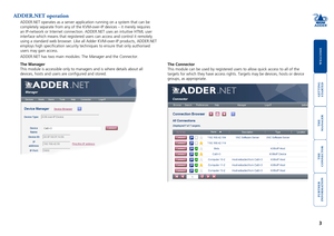 Page 4getting
 
started
welcome
rter
inormation
3
te
 
manager
te
connector
ADDER.NET operation
ADDER.NET operates as a server application running on a system that can \
be 
completely separate from any of the KVM-over-IP devices – it merely r\
equires 
an IP-network or Internet connection. ADDER.NET uses an intuitive HTML u\
ser 
interface which means that registered users can access and control it re\
motely 
using a standard web browser. Like all Adder KVM-over-IP products, ADDER\
.NET 
employs high...