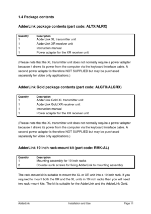 Page 12AdderLinkInstallation and UsePage 111.4 Package contents
AdderLink package contents (part code: ALTX/ALRX)
QuantityDescription1  AdderLink XL transmitter unit1  AdderLink XR receiver unit1 Instruction manual1   Power adapter for the XR receiver unit(Please note that the XL transmitter unit does not normally require a power adapter
because it draws its power from the computer via the keyboard interface cable. A
second power adapter is therefore NOT SUPPLIED but may be purchased
separately for video only...