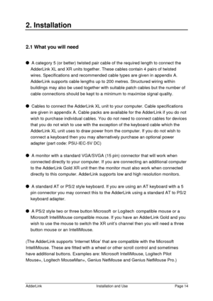 Page 15AdderLinkInstallation and UsePage 142. Installation2.1 What you will need  A category 5 (or better) twisted pair cable of the required length to connect the
AdderLink XL and XR units together. These cables contain 4 pairs of twisted
wires. Specifications and recommended cable types are given in appendix A.
AdderLink supports cable lengths up to 200 metres. Structured wiring within
buildings may also be used together with suitable patch cables but the number of
cable connections should be kept to a...