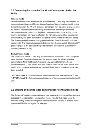 Page 38AdderLinkInstallation and UsePage 373.5 Contending for control of the XL units computer (AdderLink
Gold)
Timeout mode
On the AdderLink Gold, the computer attached to the XL unit may be accessed by
the control port (Keyboard/Monitor/Mouse/Speakers/Microphone) on the XL unit or
the control port on the XR unit. Only one control port may be active at any one time.
As soon as keyboard or mouse activity is detected on a control port then this
becomes the active control port. Keyboard, mouse or microphone...