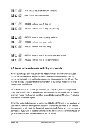 Page 44AdderLinkInstallation and UsePage 43B1 B1
 f f    - Set RS232 baud rate to 1200 (default)
B2 B2
 f f    - Set RS232 baud rate to 9600
S1 S1
 f f    - RS232 protocol uses 1 stop bit
S2 S2
 f f    - RS232 protocol uses 2 stop bits (default)
S3 S3
 f f    - RS232 protocol uses no parity (default)
S4 S4
 f f    - RS232 protocol uses even parity
S5 S5
 f f    - RS232 protocol uses odd parity
S7 S7
 f f    - RS232 protocol uses 7 bits per character (default)
S8 S8
 f f    - RS232 protocol uses 8 bits per...