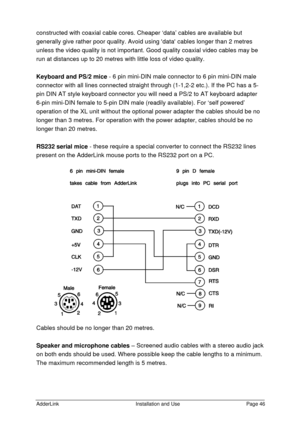 Page 47AdderLinkInstallation and UsePage 46constructed with coaxial cable cores. Cheaper ‘data’ cables are available but
generally give rather poor quality. Avoid using data cables longer than 2 metres
unless the video quality is not important. Good quality coaxial video cables may be
run at distances up to 20 metres with little loss of video quality.
Keyboard and PS/2 mice - 6 pin mini-DIN male connector to 6 pin mini-DIN male
connector with all lines connected straight through (1-1,2-2 etc.). If the PC has a...