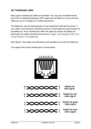 Page 48AdderLinkInstallation and UsePage 47A3. Twisted pair cable
Many types of twisted pair cables are available. You may use unshielded twisted
pair (UTP) or shielded twisted pair (STP) cable with the AdderLink. Ensure that the
cable you use is of Category 5 or better specification.
The AdderLink uses the following pairs on the twisted pair RJ45 jack connector. If
your cable is terminated for networking use then it will probably be wired correctly for
the AdderLink. All four twisted pairs within the cable are...