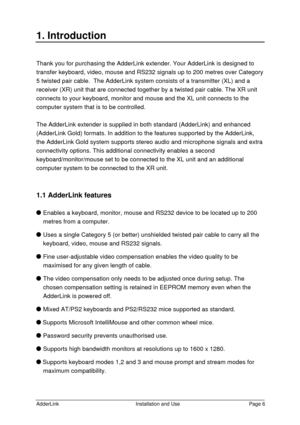 Page 7AdderLinkInstallation and UsePage 61. IntroductionThank you for purchasing the AdderLink extender. Your AdderLink is designed to
transfer keyboard, video, mouse and RS232 signals up to 200 metres over Category
5 twisted pair cable.  The AdderLink system consists of a transmitter (XL) and a
receiver (XR) unit that are connected together by a twisted pair cable. The XR unit
connects to your keyboard, monitor and mouse and the XL unit connects to the
computer system that is to be controlled.
The AdderLink...