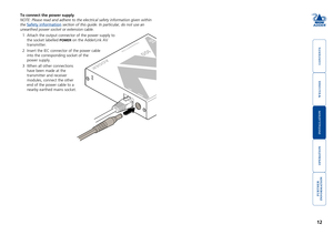 Page 13



12


To connect the power supply
NOTE: Please read and adhere to the electrical safety information given \
within 
the Safety information section of this guide. In particular, do not use an 
unearthed power socket or extension cable.
1 Attach the output connector of the power supply to 
the socket labelled POWER on the AdderLink AV 
transmitter.
2	 Insert	the	IEC	connector	of	the	power	cable	
into the corresponding socket of the 
power supply. 
3...