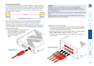 Page 14



13


To connect the link cable(s)
The links between the transmitter and receiver modules are made using be\
tween 
one and eight twisted pair cables, specified to Category 5 or higher. \
Each cable 
carries video, audio and serial communication signals to each receiver m\
odule.
When a single receiver is attached to a link cable, the maximum length o\
f that 
link cable is 300m (1000 feet).
AdderLink AV204T & AV208T models
1 Attach the connector...