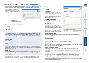 Page 26





25
Appendix 1 - VNC viewer connection options
Note: If you are using a later version of VNC viewer than that provided \
with the 
product originally, some menus may differ slightly from those shown here\
.
When you are connecting to 
the Digital iPEPS using the VNC 
viewer, a number of options are 
available. 
Note: If you make any changes to the options given here and wish to reta\
in 
them for successive connection sessions, ensure that the...