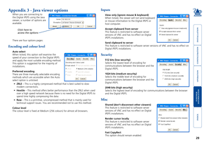 Page 30





29
Appendix 3 - Java viewer options
When you are connecting to 
the	Digital	iPEPS	using	the	Java	
viewer, a number of options are 
available. 
There are four options pages:
Encoding and colour level
Auto select
When ticked, this option will examine the 
speed of your connection to the Digital iPEPS 
and apply the most suitable encoding method. 
This option is suggested for the majority of 
installations.
Preferred encoding
There are three...