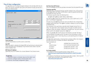 Page 37





36
Time & date configuration
This page allows you to configure all aspects relating to time and dat\
e within the unit.
Note: The unit has a real-time clock which will maintain the date and ti\
me for a 
few hours without power.
Set Time from NTP Server
Click to immediately use the time and date information from the listed N\
TP server. 
Timezone specifier
Optionally enter a recognised timezone specifier related to the curren\
t position 
of...