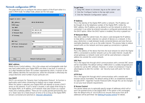 Page 38





37
Network configuration (IPV4)
This page allows you to configure the various aspects of the IP port w\
hen it is 
used in IPV4 mode. For IPV6 mode, please see the next page.
MAC address
Media Access Control address – this is the unique and unchangeable co\
de that 
was hard coded within your Digital iPEPS unit when it was built. It cons\
ists of 
six 2-digit hexadecimal (base 16) numbers separated by colons. A secti\
on of the 
MAC address...