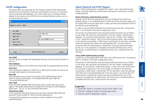 Page 45





44
LDAP configuration
The Digital iPEPS can optionally use the industry standard LDAP (Lightw\
eight 
Directory Access Protocol) to allow user authentication to occur in con\
junction 
with an externally held database. This screen allows you to configure \
details 
related to the creation of an LDAP link to an external directory service\
, such as 
an Active Directory server.
To get here
1 Using VNC viewer or a browser, log on as the ‘admin’...