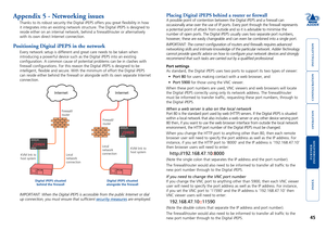 Page 46





45
Appendix 5 - Networking issues
Thanks to its robust security the Digital iPEPS offers you great flexi\
bility in how 
it integrates into an existing network structure. The Digital iPEPS is d\
esigned to 
reside either on an internal network, behind a firewall/router or alte\
rnatively 
with its own direct Internet connection. 
Positioning Digital iPEPS in the network
Every network setup is different and great care needs to be taken when...
