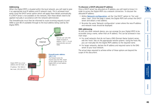Page 47





46
Internet
ADDERLINK
ADDER®
Addressing
When the Digital iPEPS is situated within the local network, you will ne\
ed to give 
it an appropriate local IP address and IP network mask. This is achieved\
 most 
easily using the DHCP server option which will apply these details autom\
atically. 
If a DHCP server is not available on the network, then these details nee\
d to be 
applied manually in accordance with the network administrator.
The...