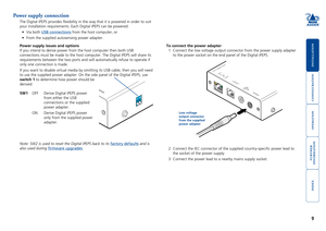 Page 10





9
Power supply connection
The Digital iPEPS provides flexibility in the way that it is powered i\
n order to suit 
your installation requirements. Each Digital iPEPS can be powered:
•	 Via	both	USB connections from the host computer, or
•	 From	the	supplied	autosensing	power	adapter.
Power supply issues and options
If you intend to derive power from the host computer then both USB 
connections must be made to the host computer. The Digital...